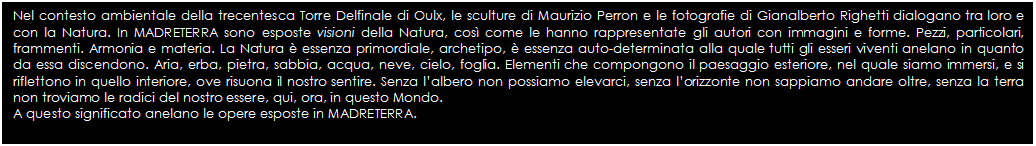 Text Box: Nel contesto ambientale della trecentesca Torre Delfinale di Oulx, le sculture di Maurizio Perron e le fotografie di Gianalberto Righetti dialogano tra loro e con la Natura. In MADRETERRA sono esposte visioni della Natura, cos come le hanno rappresentate gli autori con immagini e forme. Pezzi, particolari, frammenti. Armonia e materia. La Natura  essenza primordiale, archetipo,  essenza auto-determinata alla quale tutti gli esseri viventi anelano in quanto da essa discendono. Aria, erba, pietra, sabbia, acqua, neve, cielo, foglia. Elementi che compongono il paesaggio esteriore, nel quale siamo immersi, e si riflettono in quello interiore, ove risuona il nostro sentire. Senza lalbero non possiamo elevarci, senza lorizzonte non sappiamo andare oltre, senza la terra non troviamo le radici del nostro essere, qui, ora, in questo Mondo.  
A questo significato anelano le opere esposte in MADRETERRA.

